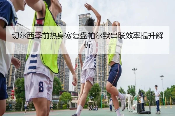 切尔西季前热身赛复盘帕尔默串联效率提升解析